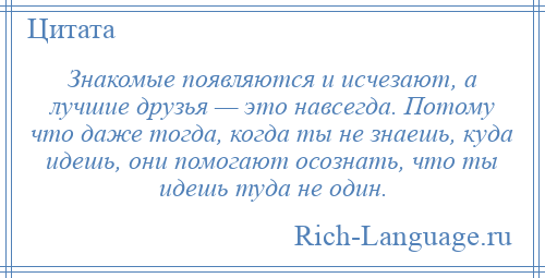 
    Знакомые появляются и исчезают, а лучшие друзья — это навсегда. Потому что даже тогда, когда ты не знаешь, куда идешь, они помогают осознать, что ты идешь туда не один.