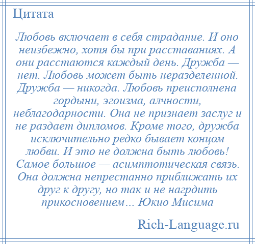 
    Любовь включает в себя страдание. И оно неизбежно, хотя бы при расставаниях. А они расстаются каждый день. Дружба — нет. Любовь может быть неразделенной. Дружба — никогда. Любовь преисполнена гордыни, эгоизма, алчности, неблагодарности. Она не признает заслуг и не раздает дипломов. Кроме того, дружба исключительно редко бывает концом любви. И это не должна быть любовь! Самое большое — асимптотическая связь. Она должна непрестанно приближать их друг к другу, но так и не нагрдить прикосновением… Юкио Мисима