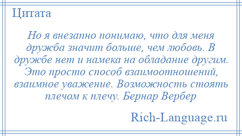 
    Но я внезапно понимаю, что для меня дружба значит больше, чем любовь. В дружбе нет и намека на обладание другим. Это просто способ взаимоотношений, взаимное уважение. Возможность стоять плечом к плечу. Бернар Вербер