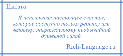 
    Я испытывал настоящее счастье, которое доступно только ребенку или человеку, награжденному необычайной душевной силой.