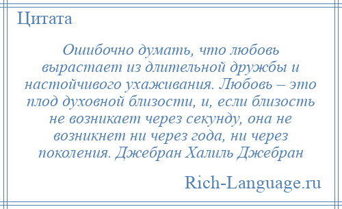 
    Ошибочно думать, что любовь вырастает из длительной дружбы и настойчивого ухаживания. Любовь – это плод духовной близости, и, если близость не возникает через секунду, она не возникнет ни через года, ни через поколения. Джебран Халиль Джебран