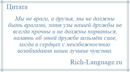 
    Мы не враги, а друзья, мы не должны быть врагами, хотя узы нашей дружбы не всегда прочны и не должны порваться, память об этой дружбе возьмёт свое, когда в сердцах с неизбежностью возобладают наши лучшие чувства.