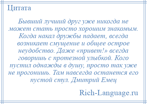 
    Бывший лучший друг уже никогда не может стать просто хорошим знакомым. Когда накал дружбы падает, всегда возникает смущение и общее острое неудобство. Даже «привет!» всегда говоришь с протезной улыбкой. Кого пустил однажды в душу, просто так уже не прогонишь. Там навсегда останется его пустой стул. Дмитрий Емец