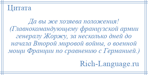 
    Да вы же хозяева положения! (Главнокомандующему французской армии генералу Жоржу, за несколько дней до начала Второй мировой войны, о военной мощи Франции по сравнению с Германией.)