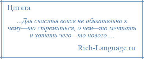 
    …Для счастья вовсе не обязательно к чему—то стремиться, о чем—то мечтать и хотеть чего—то нового….
