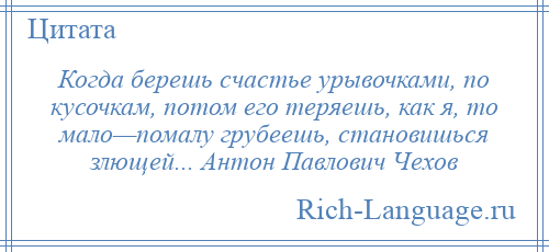 
    Когда берешь счастье урывочками, по кусочкам, потом его теряешь, как я, то мало—помалу грубеешь, становишься злющей... Антон Павлович Чехов