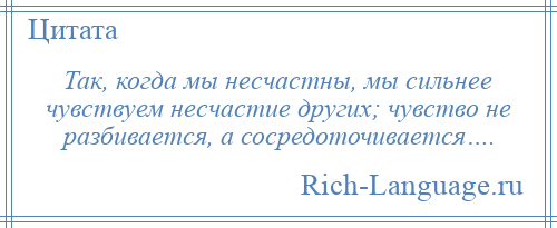 
    Так, когда мы несчастны, мы сильнее чувствуем несчастие других; чувство не разбивается, а сосредоточивается….