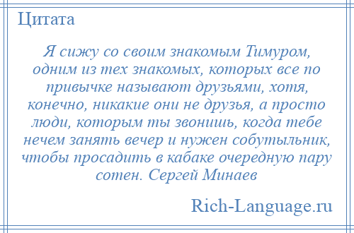 
    Я сижу со своим знакомым Тимуром, одним из тех знакомых, которых все по привычке называют друзьями, хотя, конечно, никакие они не друзья, а просто люди, которым ты звонишь, когда тебе нечем занять вечер и нужен собутыльник, чтобы просадить в кабаке очередную пару сотен. Сергей Минаев