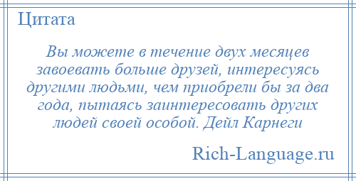 
    Вы можете в течение двух месяцев завоевать больше друзей, интересуясь другими людьми, чем приобрели бы за два года, пытаясь заинтересовать других людей своей особой. Дейл Карнеги