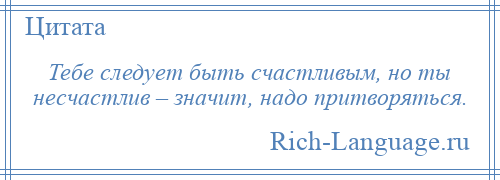 
    Тебе следует быть счастливым, но ты несчастлив – значит, надо притворяться.