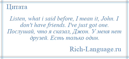 
    Listen, what i said before, I mean it, John. I don't have friends. I've just got one. Послушай, что я сказал, Джон. У меня нет друзей. Есть только один.