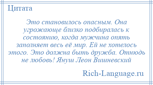 
    Это становилось опасным. Она угрожающе близко подбиралась к состоянию, когда мужчина опять заполняет весь её мир. Ей не хотелось этого. Это должна быть дружба. Отнюдь не любовь! Януш Леон Вишневский