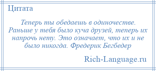 
    Теперь ты обедаешь в одиночестве. Раньше у тебя было куча друзей, теперь их напрочь нету. Это означает, что их и не было никогда. Фредерик Бегбедер