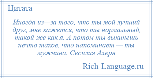 
    Иногда из—за того, что ты мой лучший друг, мне кажется, что ты нормальный, такой же как я. А потом ты выкинешь нечто такое, что напоминает — ты мужчина. Сесилия Ахерн