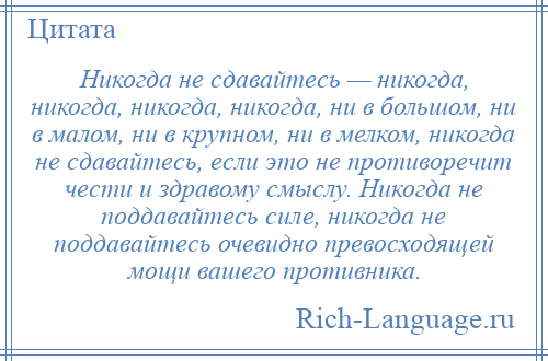 
    Никогда не сдавайтесь — никогда, никогда, никогда, никогда, ни в большом, ни в малом, ни в крупном, ни в мелком, никогда не сдавайтесь, если это не противоречит чести и здравому смыслу. Никогда не поддавайтесь силе, никогда не поддавайтесь очевидно превосходящей мощи вашего противника.