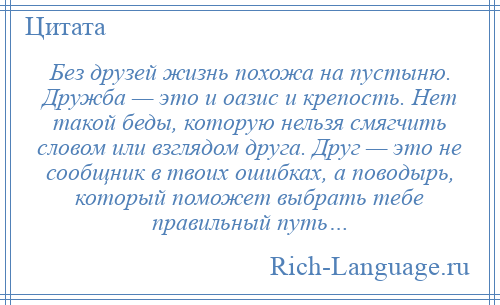 
    Без друзей жизнь похожа на пустыню. Дружба — это и оазис и крепость. Нет такой беды, которую нельзя смягчить словом или взглядом друга. Друг — это не сообщник в твоих ошибках, а поводырь, который поможет выбрать тебе правильный путь…