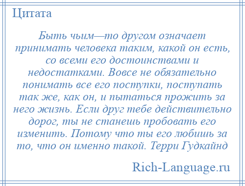 
    Быть чьим—то другом означает принимать человека таким, какой он есть, со всеми его достоинствами и недостатками. Вовсе не обязательно понимать все его поступки, поступать так же, как он, и пытаться прожить за него жизнь. Если друг тебе действительно дорог, ты не станешь пробовать его изменить. Потому что ты его любишь за то, что он именно такой. Терри Гудкайнд