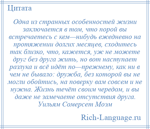 
    Одна из странных особенностей жизни заключается в том, что порой вы встречаетесь с кем—нибудь ежедневно на протяжении долгих месяцев, сходитесь так близко, что, кажется, уж не можете друг без друга жить, но вот наступает разлука и всё идёт по—прежнему, как ни в чем не бывало: дружба, без которой вы не могли обойтись, на поверку вам совсем и не нужна. Жизнь течёт своим чередом, и вы даже не замечаете отсутствия друга. Уильям Сомерсет Моэм