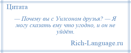 
    — Почему вы с Уилсоном друзья? — Я могу сказать ему что угодно, и он не уйдёт.