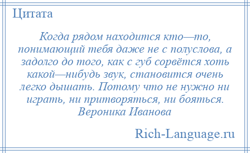 
    Когда рядом находится кто—то, понимающий тебя даже не с полуслова, а задолго до того, как с губ сорвётся хоть какой—нибудь звук, становится очень легко дышать. Потому что не нужно ни играть, ни притворяться, ни бояться. Вероника Иванова