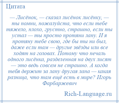 
    — Лисёнок, — сказал лисёнок лисёнку, — ты помни, пожалуйста, что если тебе тяжело, плохо, грустно, страшно, если ты устал — ты просто протяни лапу. И я протяну тебе свою, где бы ты ни был, даже если там — другие звёзды или все ходят на головах. Потому что печаль одного лисёнка, разделенная на двух лисят — это ведь совсем не страшно. А когда тебя держит за лапу другая лапа — какая разница, что там ещё есть в мире? Игорь Фарбаржевич