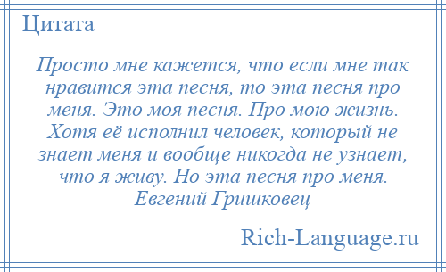 
    Просто мне кажется, что если мне так нравится эта песня, то эта песня про меня. Это моя песня. Про мою жизнь. Хотя её исполнил человек, который не знает меня и вообще никогда не узнает, что я живу. Но эта песня про меня. Евгений Гришковец