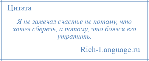 
    Я не замечал счастье не потому, что хотел сберечь, а потому, что боялся его утратить.