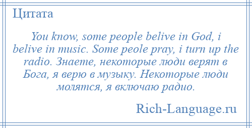 
    You know, some people belive in God, i belive in music. Some peole pray, i turn up the radio. Знаете, некоторые люди верят в Бога, я верю в музыку. Некоторые люди молятся, я включаю радио.