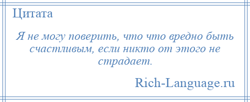 
    Я не могу поверить, что что вредно быть счастливым, если никто от этого не страдает.