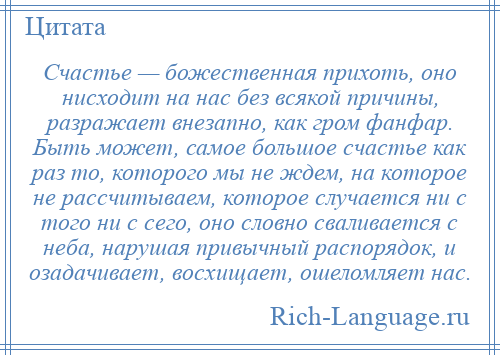 
    Счастье — божественная прихоть, оно нисходит на нас без всякой причины, разражает внезапно, как гром фанфар. Быть может, самое большое счастье как раз то, которого мы не ждем, на которое не рассчитываем, которое случается ни с того ни с сего, оно словно сваливается с неба, нарушая привычный распорядок, и озадачивает, восхищает, ошеломляет нас.