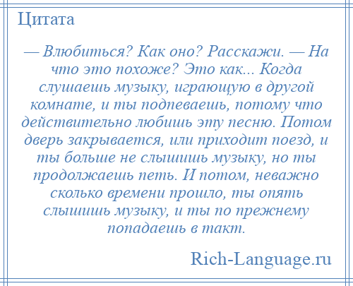 
    — Влюбиться? Как оно? Расскажи. — На что это похоже? Это как... Когда слушаешь музыку, играющую в другой комнате, и ты подпеваешь, потому что действительно любишь эту песню. Потом дверь закрывается, или приходит поезд, и ты больше не слышишь музыку, но ты продолжаешь петь. И потом, неважно сколько времени прошло, ты опять слышишь музыку, и ты по прежнему попадаешь в такт.