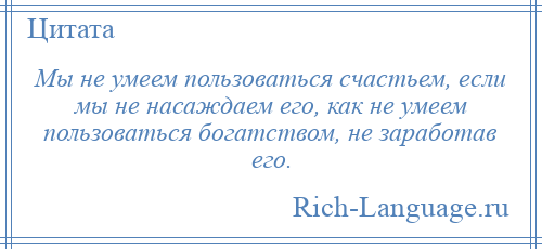 
    Мы не умеем пользоваться счастьем, если мы не насаждаем его, как не умеем пользоваться богатством, не заработав его.