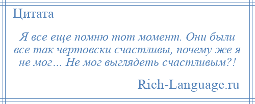 
    Я все еще помню тот момент. Они были все так чертовски счастливы, почему же я не мог… Не мог выглядеть счастливым?!