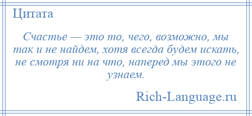 
    Счастье — это то, чего, возможно, мы так и не найдем, хотя всегда будем искать, не смотря ни на что, наперед мы этого не узнаем.