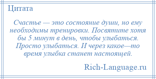 
    Счастье — это состояние души, но ему необходимы тренировки. Посвятите хотя бы 5 минут в день, чтобы улыбаться. Просто улыбаться. И через какое—то время улыбка станет настоящей.