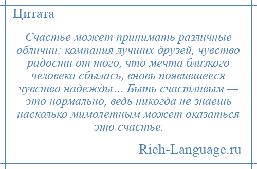 
    Счастье может принимать различные обличии: компания лучших друзей, чувство радости от того, что мечта близкого человека сбылась, вновь появившееся чувство надежды… Быть счастливым — это нормально, ведь никогда не знаешь насколько мимолетным может оказаться это счастье.