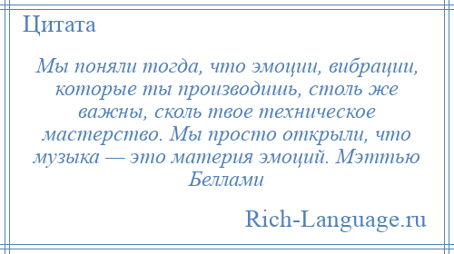 
    Мы поняли тогда, что эмоции, вибрации, которые ты производишь, столь же важны, сколь твое техническое мастерство. Мы просто открыли, что музыка — это материя эмоций. Мэттью Беллами