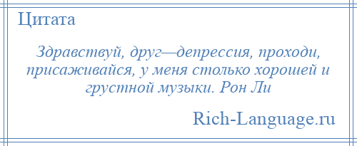 
    Здравствуй, друг—депрессия, проходи, присаживайся, у меня столько хорошей и грустной музыки. Рон Ли