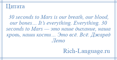 
    30 seconds to Mars is our breath, our blood, our bones… It’s everything. Everything. 30 seconds to Mars — это наше дыхание, наша кровь, наши кости… Это всё. Всё. Джаред Лето