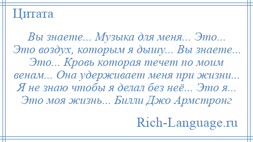 
    Вы знаете... Музыка для меня... Это... Это воздух, которым я дышу... Вы знаете... Это... Кровь которая течет по моим венам... Она удерживает меня при жизни... Я не знаю чтобы я делал без неё... Это я... Это моя жизнь... Билли Джо Армстронг