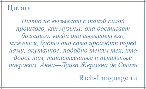 
    Ничто не вызывает с такой силой прошлого, как музыка; она достигает большего: когда она вызывает его, кажется, будто оно само проходит перед нами, окутанное, подобно теням тех, кто дорог нам, таинственным и печальным покровом. Анна—Луиза Жермена де Сталь