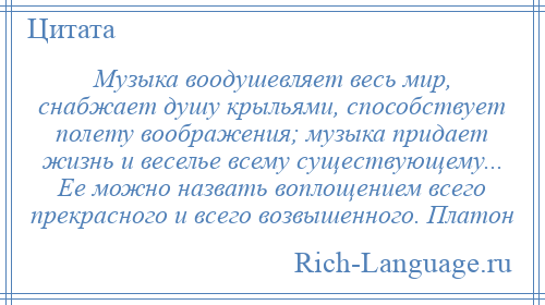 
    Музыка воодушевляет весь мир, снабжает душу крыльями, способствует полету воображения; музыка придает жизнь и веселье всему существующему... Ее можно назвать воплощением всего прекрасного и всего возвышенного. Платон