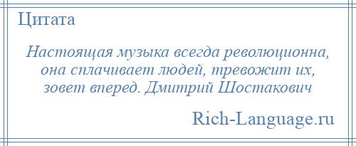 
    Настоящая музыка всегда революционна, она сплачивает людей, тревожит их, зовет вперед. Дмитрий Шостакович