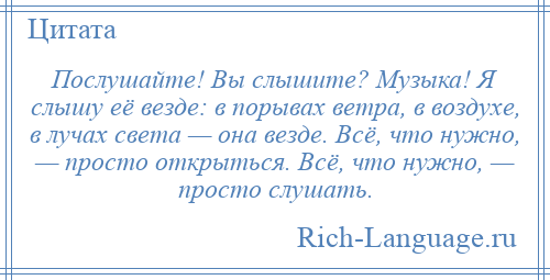 
    Послушайте! Вы слышите? Музыка! Я слышу её везде: в порывах ветра, в воздухе, в лучах света — она везде. Всё, что нужно, — просто открыться. Всё, что нужно, — просто слушать.