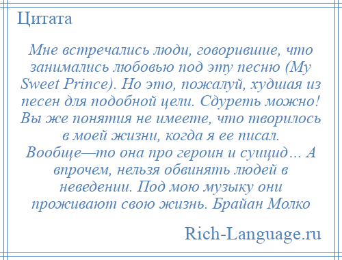 
    Мне встречались люди, говорившие, что занимались любовью под эту песню (My Sweet Prince). Но это, пожалуй, худшая из песен для подобной цели. Сдуреть можно! Вы же понятия не имеете, что творилось в моей жизни, когда я ее писал. Вообще—то она про героин и суицид… А впрочем, нельзя обвинять людей в неведении. Под мою музыку они проживают свою жизнь. Брайан Молко