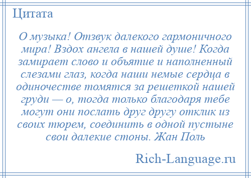 
    О музыка! Отзвук далекого гармоничного мира! Вздох ангела в нашей душе! Когда замирает слово и объятие и наполненный слезами глаз, когда наши немые сердца в одиночестве томятся за решеткой нашей груди — о, тогда только благодаря тебе могут они послать друг другу отклик из своих тюрем, соединить в одной пустыне свои далекие стоны. Жан Поль