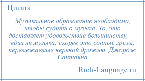 
    Музыкальное образование необходимо, чтобы судить о музыке. То, что доставляет удовольствие большинству, — едва ли музыка; скорее это сонные грезы, перемежаемые нервной дрожью. Джордж Сантаяна