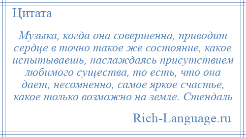 
    Музыка, когда она совершенна, приводит сердце в точно такое же состояние, какое испытываешь, наслаждаясь присутствием любимого существа, то есть, что она дает, несомненно, самое яркое счастье, какое только возможно на земле. Стендаль