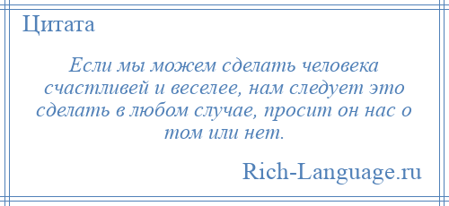 
    Если мы можем сделать человека счастливей и веселее, нам следует это сделать в любом случае, просит он нас о том или нет.