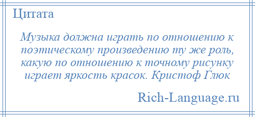 
    Музыка должна играть по отношению к поэтическому произведению ту же роль, какую по отношению к точному рисунку играет яркость красок. Кристоф Глюк